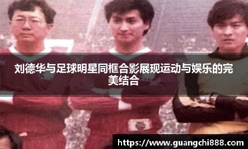 刘德华与足球明星同框合影展现运动与娱乐的完美结合